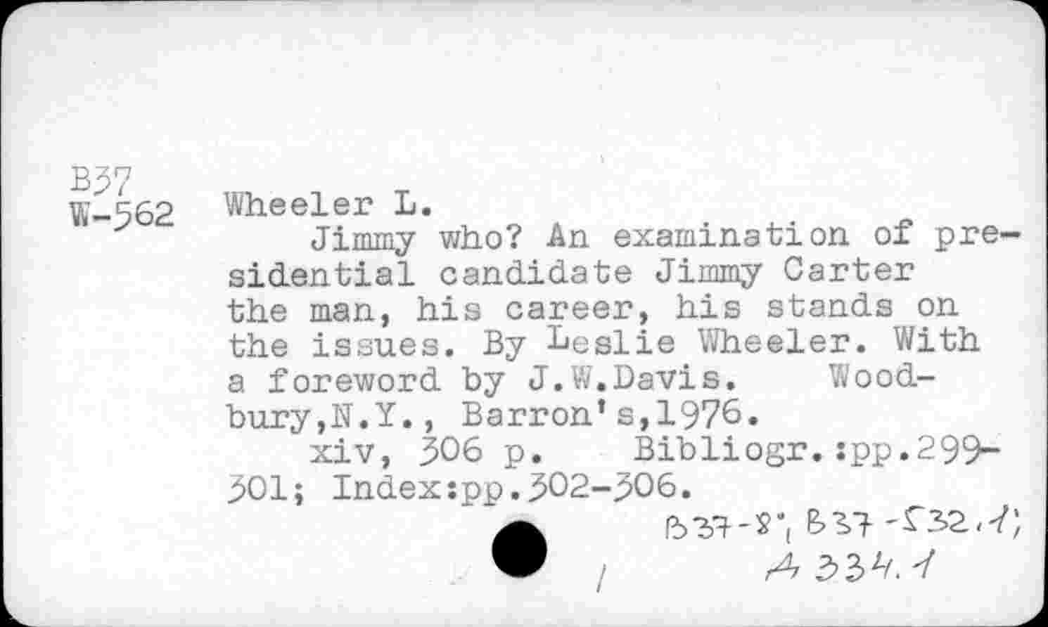 ﻿B37
W-562
Wheeler L.
Jimmy who? An examination of presidential candidate Jimmy Carter the man, his career, his stands on the issues. By Leslie Wheeler. With a foreword by J.W.Davis. Woodbury,N.Y. , Barron’s,1976.
xiv, 306 p. Bibliogr.:pp.299-901; Index:pp.302-906.
•	Ib37-S'(
/